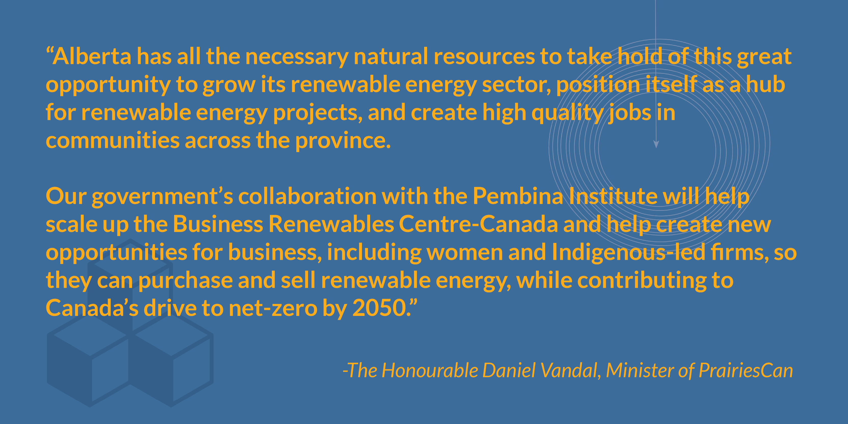 “Alberta has all the necessary natural resources to take hold of this great opportunity to grow its renewable energy sector, position itself as a hub for renewable energy projects, and create high quality jobs in communities across the province.  Our government’s collaboration with the Pembina Institute will help scale up the Business Renewables Centre-Canada and help create new opportunities for business, including women and Indigenous-led firms, so they can purchase and sell renewable energy, while contributing to Canada’s drive to net-zero by 2050.” - The Honourable Daniel Vandal, Minister of PrairiesCan